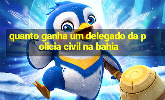 quanto ganha um delegado da policia civil na bahia