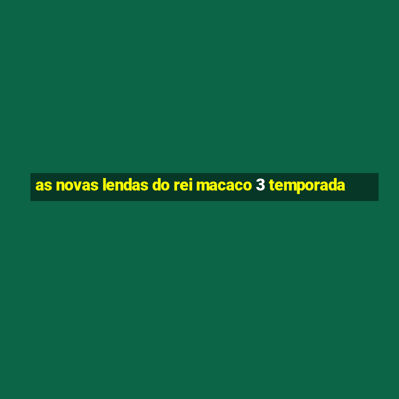 as novas lendas do rei macaco 3 temporada