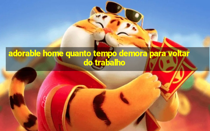 adorable home quanto tempo demora para voltar do trabalho