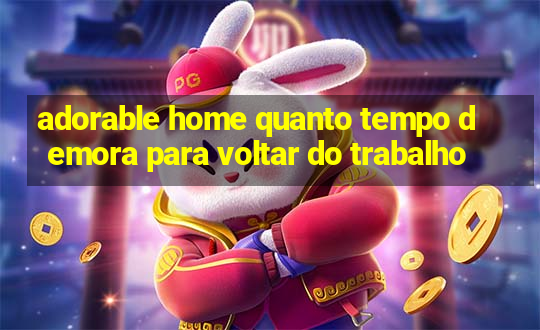 adorable home quanto tempo demora para voltar do trabalho