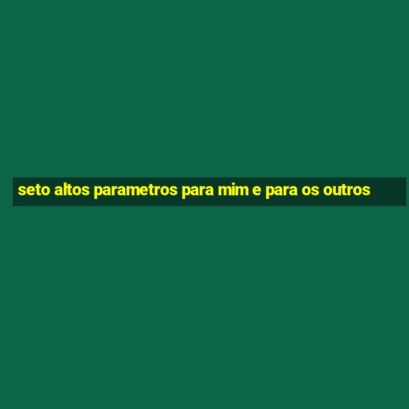 seto altos parametros para mim e para os outros