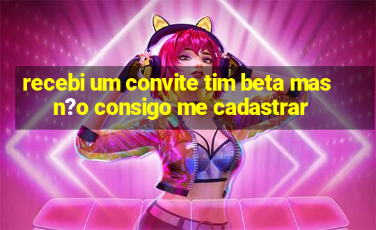 recebi um convite tim beta mas n?o consigo me cadastrar