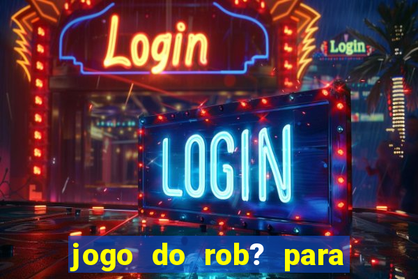 jogo do rob? para ganhar dinheiro