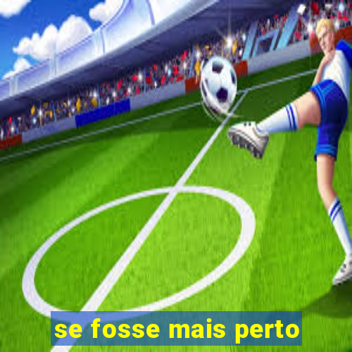 se fosse mais perto