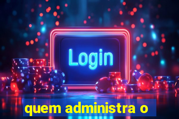 quem administra o