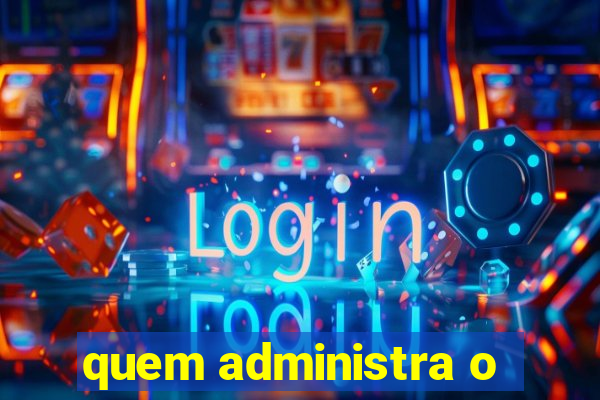 quem administra o