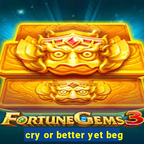 cry or better yet beg