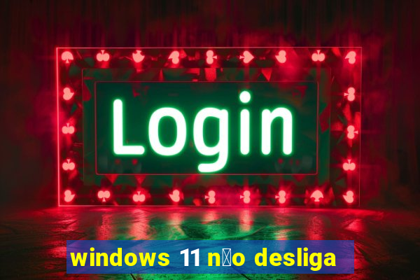 windows 11 n茫o desliga