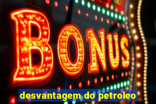 desvantagem do petroleo